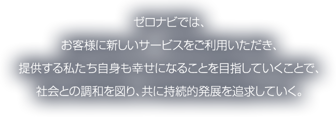 ゼロナビでは、お客様に新しいサービスをご利用いただき、提供する私たち自身も幸せになることを目指していくことで、社会との調和を図り、共に持続的発展を追求していく。
