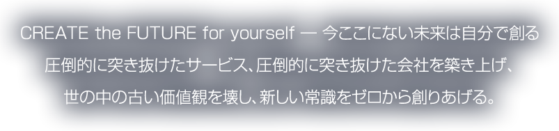 CREATE the FUTURE for yourself ― 今ここにない未来は自分で創る圧倒的に突き抜けたサービス、圧倒的に突き抜けた会社を築き上げ、世の中の古い価値観を壊し、新しい常識をゼロから創りあげる。